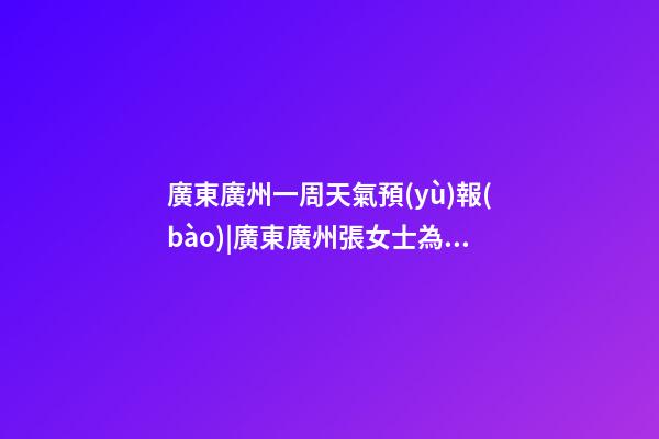 廣東廣州一周天氣預(yù)報(bào)|廣東廣州張女士為新生雞寶寶取名智慧型套餐-第1張-公司起名-玄機(jī)派